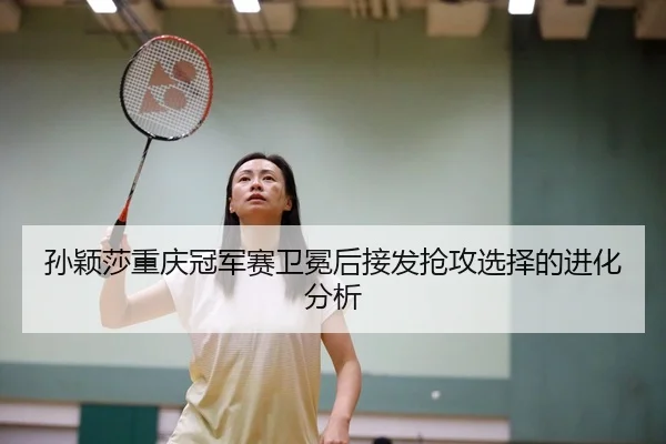 孙颖莎重庆冠军赛卫冕后接发抢攻选择的进化分析