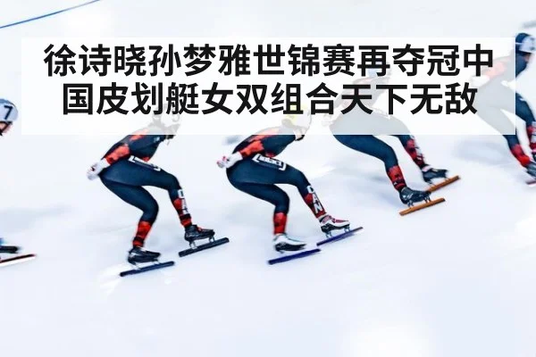 徐诗晓孙梦雅世锦赛再夺冠中国皮划艇女双组合天下无敌