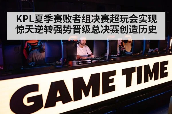 KPL夏季赛败者组决赛超玩会实现惊天逆转强势晋级总决赛创造历史